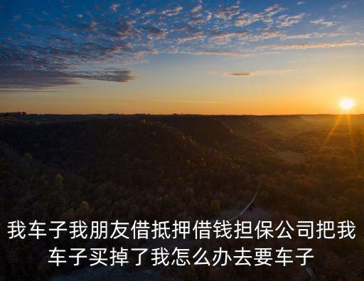 我一租貸購擔(dān)保人把車買了怎么辦，我車子我朋友借抵押借錢擔(dān)保公司把我車子買掉了我怎么辦去要車子