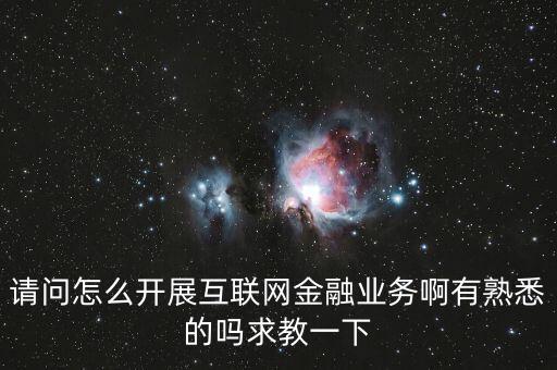 請(qǐng)問怎么開展互聯(lián)網(wǎng)金融業(yè)務(wù)啊有熟悉的嗎求教一下