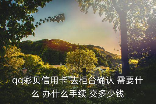 QQ彩貝信用卡怎么弄，qq彩貝信用卡 去柜臺(tái)確認(rèn) 需要什么 辦什么手續(xù) 交多少錢