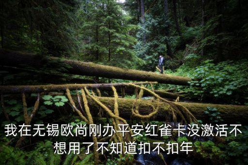 我在無錫歐尚剛辦平安紅雀卡沒激活不想用了不知道扣不扣年