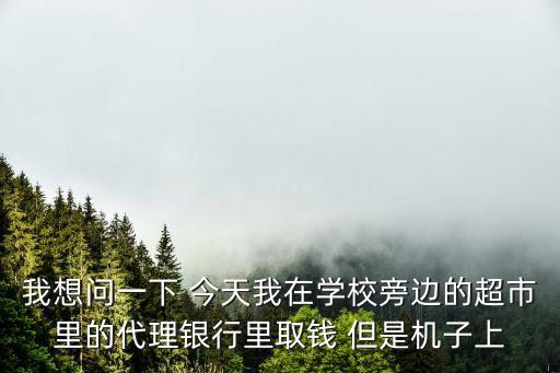 我想問(wèn)一下 今天我在學(xué)校旁邊的超市里的代理銀行里取錢(qián) 但是機(jī)子上