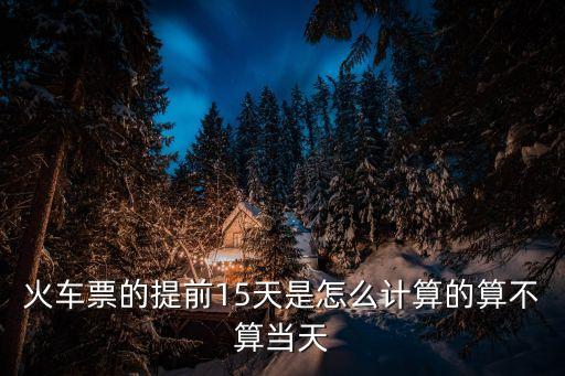 提前幾天怎么計算方法，火車票的提前15天是怎么計算的算不算當(dāng)天