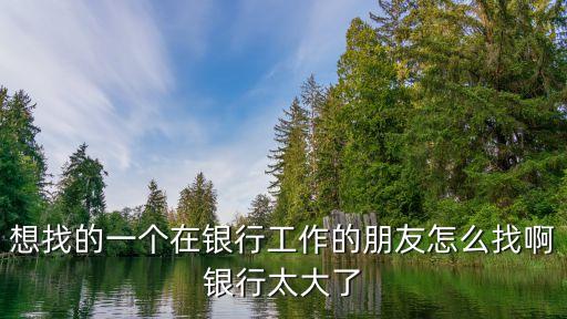 想找的一個(gè)在銀行工作的朋友怎么找啊銀行太大了
