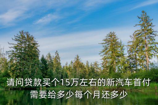請問貸款買個15萬左右的新汽車首付需要給多少每個月還多少