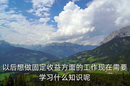 以后想做固定收益方面的工作現(xiàn)在需要學(xué)習(xí)什么知識(shí)呢