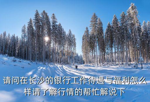 長沙銀行 怎么樣，請問在長沙的銀行工作待遇與福利怎么樣請了解行情的幫忙解說下
