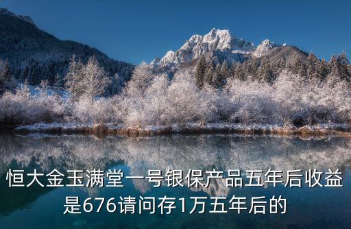 銀保產(chǎn)品保底收益怎么計(jì)算的，恒大金玉滿堂一號(hào)銀保產(chǎn)品五年后收益是676請(qǐng)問存1萬五年后的