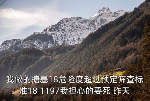 我做的搪塞18危險(xiǎn)度超過預(yù)定篩查標(biāo)準(zhǔn)18 1197我擔(dān)心的要死 昨天