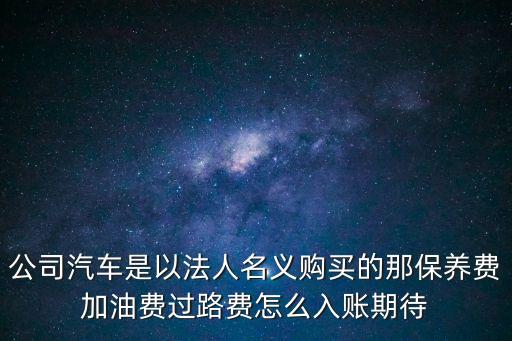 公司汽車是以法人名義購買的那保養(yǎng)費加油費過路費怎么入賬期待