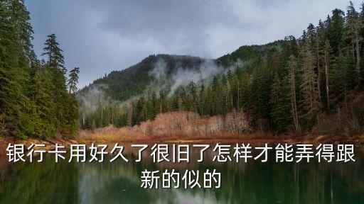 老銀行卡怎么換新的，銀行卡用好久了很舊了怎樣才能弄得跟新的似的