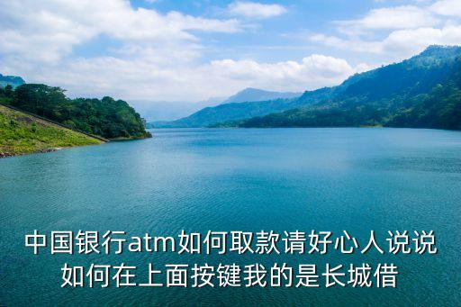 中國(guó)銀行atm機(jī)怎么取錢(qián)，中國(guó)銀行atm如何取款請(qǐng)好心人說(shuō)說(shuō)如何在上面按鍵我的是長(zhǎng)城借