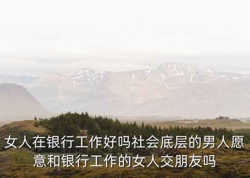 女人在銀行工作好嗎社會(huì)底層的男人愿意和銀行工作的女人交朋友嗎