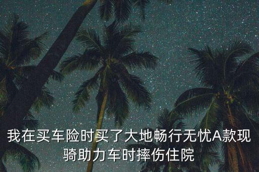 我在買車險時買了大地暢行無憂A款現(xiàn)騎助力車時摔傷住院