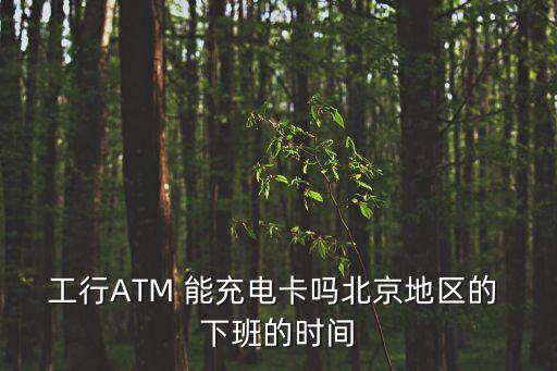工行ATM 能充電卡嗎北京地區(qū)的 下班的時間