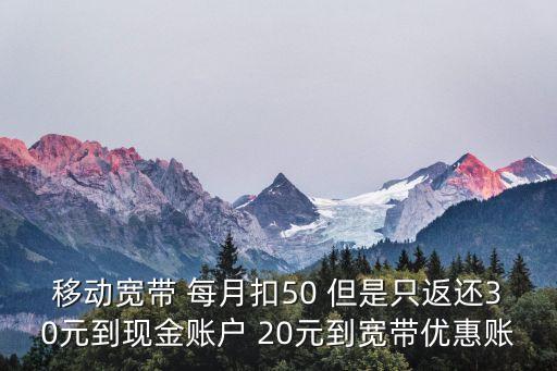 移動(dòng)寬帶 每月扣50 但是只返還30元到現(xiàn)金賬戶 20元到寬帶優(yōu)惠賬