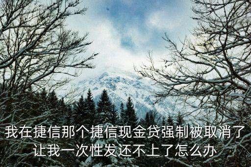 我在捷信那個(gè)捷信現(xiàn)金貸強(qiáng)制被取消了讓我一次性發(fā)還不上了怎么辦