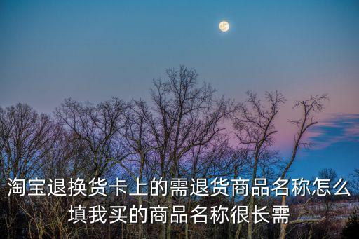 淘寶退貨卡怎么填寫，淘寶退換貨卡上的需退貨商品名稱怎么填我買的商品名稱很長需