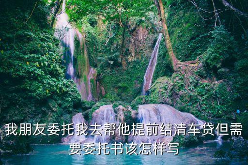 我朋友委托我去幫他提前結(jié)清車貸但需要委托書該怎樣寫