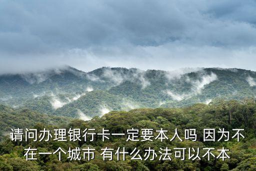 請問辦理銀行卡一定要本人嗎 因為不在一個城市 有什么辦法可以不本