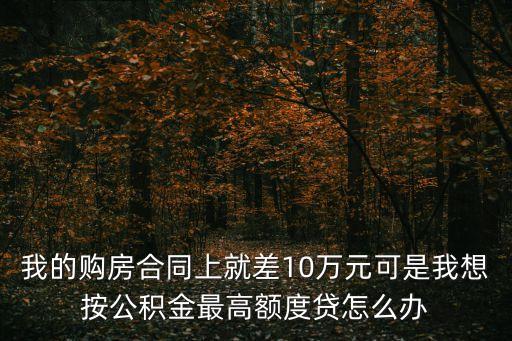浦發(fā)公積金點(diǎn)貸怎么辦，我的購房合同上就差10萬元可是我想按公積金最高額度貸怎么辦
