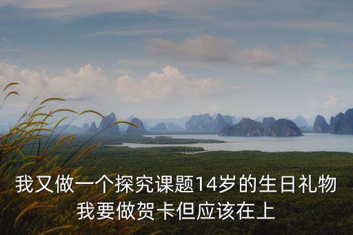 我又做一個探究課題14歲的生日禮物我要做賀卡但應(yīng)該在上