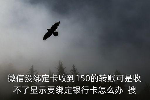 微信沒(méi)綁定卡收到150的轉(zhuǎn)賬可是收不了顯示要綁定銀行卡怎么辦  搜