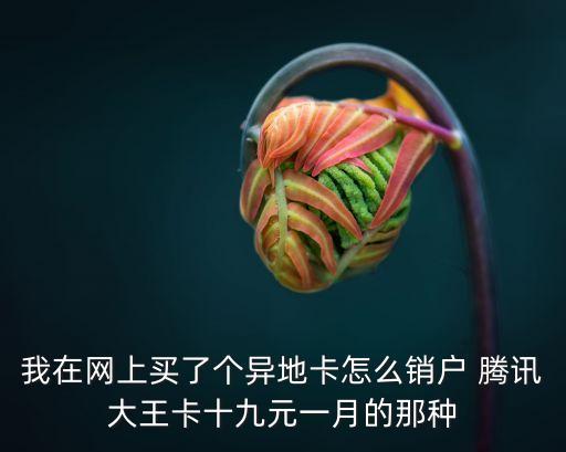 網(wǎng)上辦外地卡怎么注銷，我在網(wǎng)上買了個異地卡怎么銷戶 騰訊大王卡十九元一月的那種