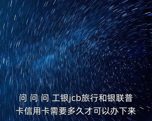 問(wèn) 問(wèn) 問(wèn) 工銀jcb旅行和銀聯(lián)普卡信用卡需要多久才可以辦下來(lái)