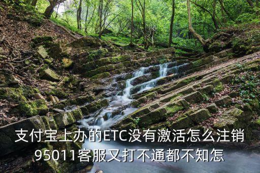 etc卡沒激活怎么注銷，支付寶上辦的ETC沒有激活怎么注銷95011客服又打不通都不知怎