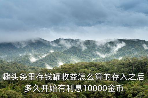 洋錢罐怎么計(jì)算利息，趣頭條里存錢罐收益怎么算的存入之后多久開始有利息10000金幣