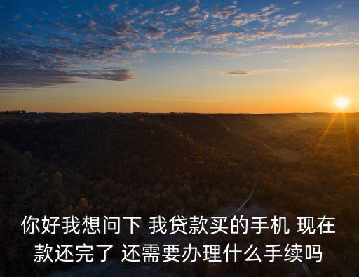 手機貸款還清后怎么辦，你好 按揭買手機 還款完了還需要辦什么手續(xù)嗎