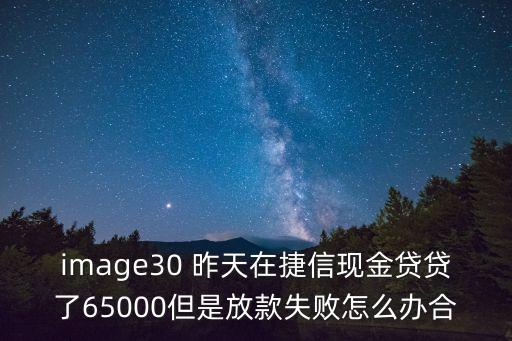 image30 昨天在捷信現(xiàn)金貸貸了65000但是放款失敗怎么辦合