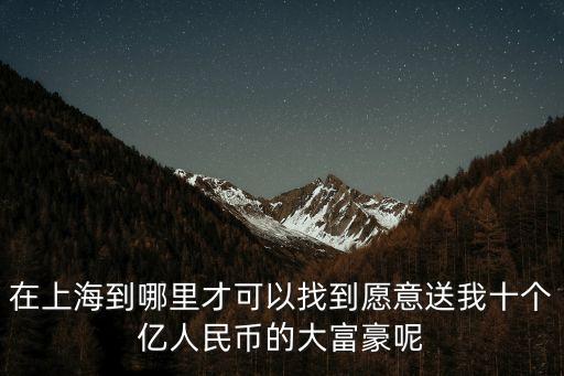在上海到哪里才可以找到愿意送我十個億人民幣的大富豪呢