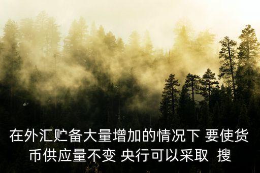在外匯貯備大量增加的情況下 要使貨幣供應(yīng)量不變 央行可以采取  搜