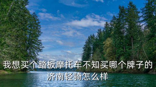 濟(jì)南盈步怎么樣，我想買個踏板摩托車不知買哪個牌子的濟(jì)南輕騎怎么樣