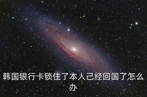 韓國銀行卡鎖住了本人己經(jīng)回國了怎么辦
