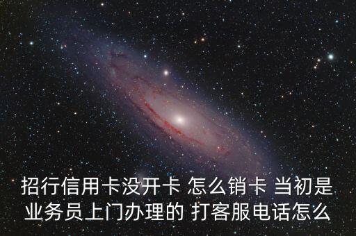 招行信用卡沒開卡 怎么銷卡 當(dāng)初是業(yè)務(wù)員上門辦理的 打客服電話怎么
