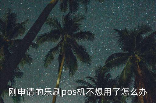 剛申請(qǐng)的樂刷pos機(jī)不想用了怎么辦