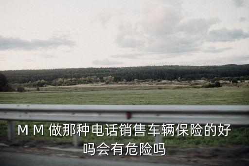 M M 做那種電話銷售車輛保險(xiǎn)的好嗎會(huì)有危險(xiǎn)嗎