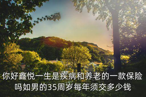 你好鑫悅一生是疾病和養(yǎng)老的一款保險(xiǎn)嗎如男的35周歲每年須交多少錢(qián)
