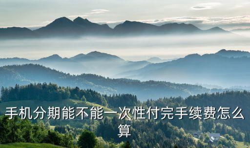分期還款一次性手續(xù)費(fèi)怎么算的，手機(jī)分期能不能一次性付完手續(xù)費(fèi)怎么算