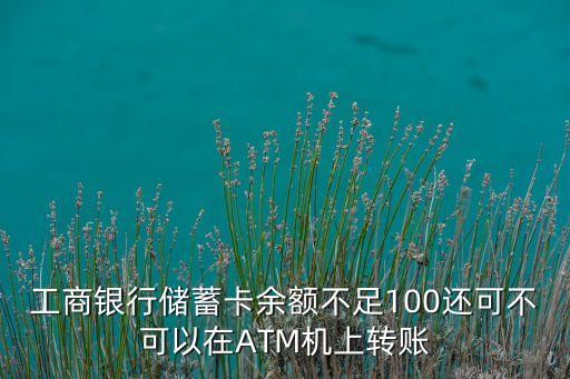 工商限額怎么轉(zhuǎn)賬嗎，工商銀行儲蓄卡余額不足100還可不可以在ATM機(jī)上轉(zhuǎn)賬