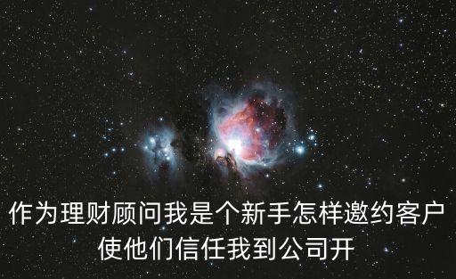 作為理財(cái)顧問(wèn)我是個(gè)新手怎樣邀約客戶使他們信任我到公司開(kāi)