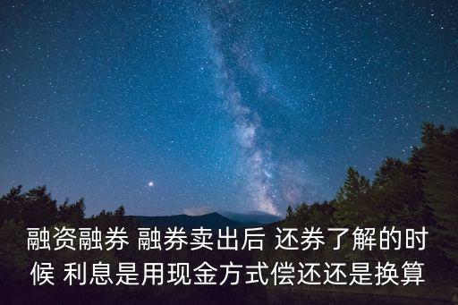 融資融券 融券賣出后 還券了解的時候 利息是用現(xiàn)金方式償還還是換算