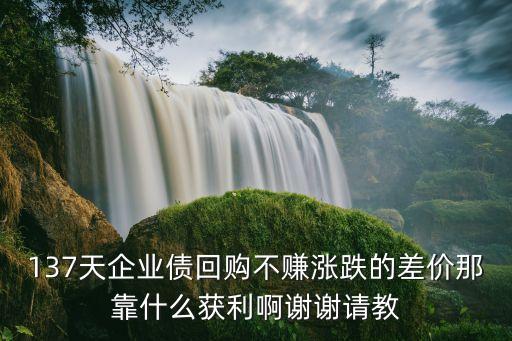 7天回購利率怎么得到，137天企業(yè)債回購不賺漲跌的差價那靠什么獲利啊謝謝請教
