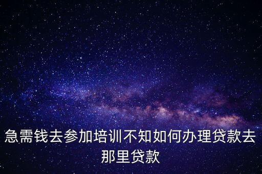 上培訓(xùn)班怎么貸款，急需錢去參加培訓(xùn)不知如何辦理貸款去那里貸款