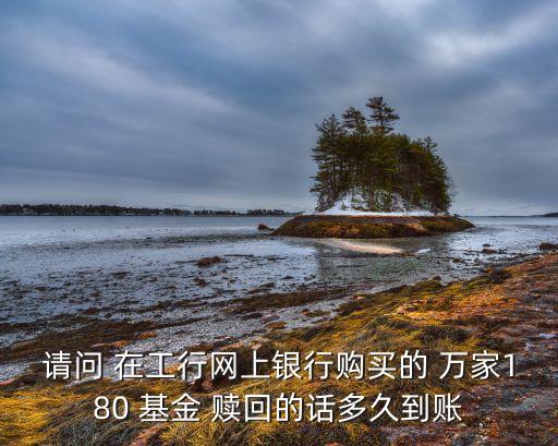 萬家180基金怎么贖回，請問 在工行網(wǎng)上銀行購買的 萬家180 基金 贖回的話多久到賬
