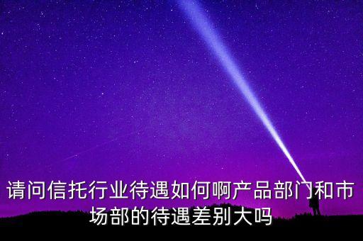 請問信托行業(yè)待遇如何啊產(chǎn)品部門和市場部的待遇差別大嗎