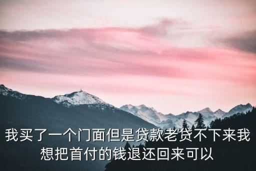 我買了一個門面但是貸款老貸不下來我想把首付的錢退還回來可以