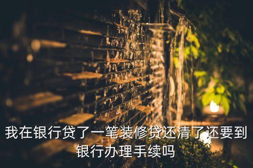 我在銀行貸了一筆裝修貸還清了還要到銀行辦理手續(xù)嗎